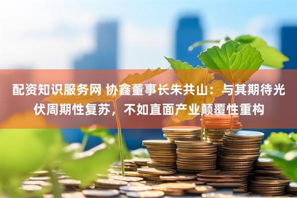 配资知识服务网 协鑫董事长朱共山：与其期待光伏周期性复苏，不如直面产业颠覆性重构