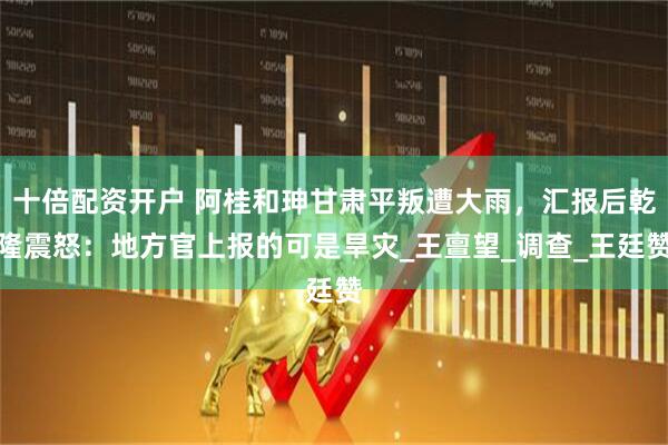 十倍配资开户 阿桂和珅甘肃平叛遭大雨，汇报后乾隆震怒：地方官上报的可是旱灾_王亶望_调查_王廷赞