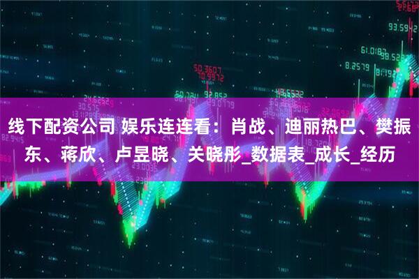 线下配资公司 娱乐连连看：肖战、迪丽热巴、樊振东、蒋欣、卢昱晓、关晓彤_数据表_成长_经历