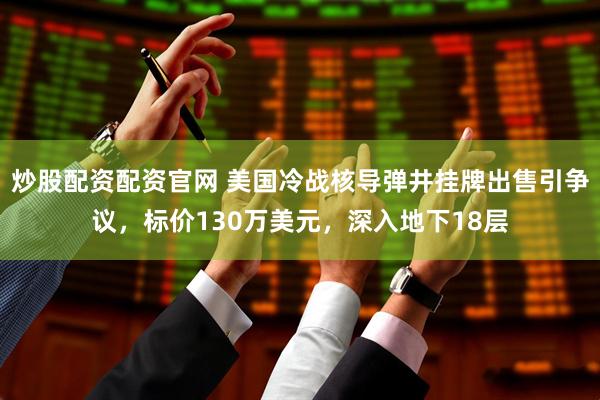 炒股配资配资官网 美国冷战核导弹井挂牌出售引争议，标价130万美元，深入地下18层