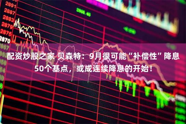 配资炒股之家 贝森特：9月很可能“补偿性”降息50个基点，或成连续降息的开始！