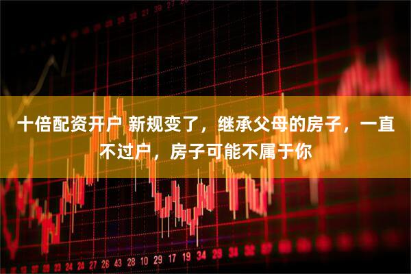 十倍配资开户 新规变了，继承父母的房子，一直不过户，房子可能不属于你
