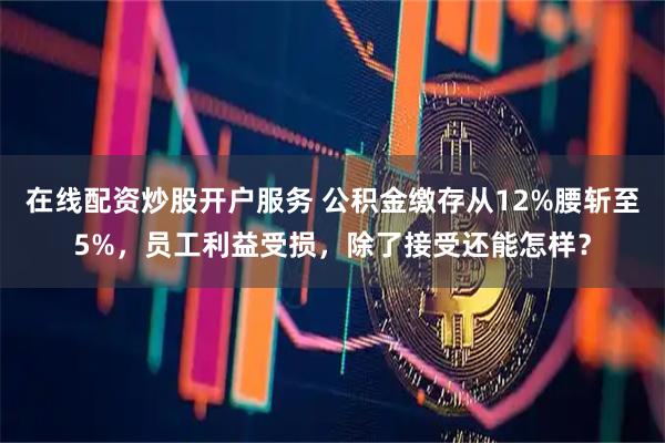 在线配资炒股开户服务 公积金缴存从12%腰斩至5%，员工利益受损，除了接受还能怎样？