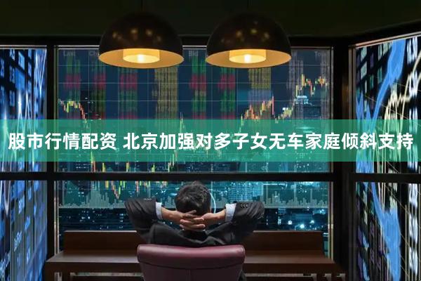 股市行情配资 北京加强对多子女无车家庭倾斜支持
