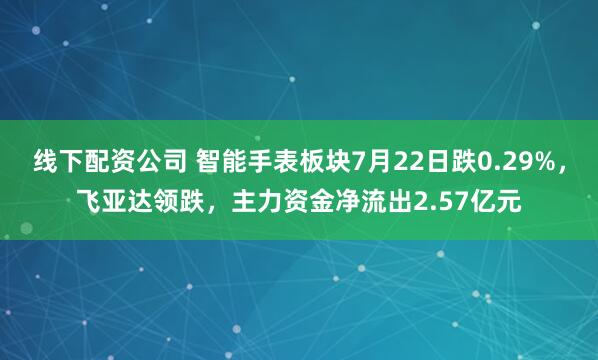 线下配资公司 智能手表板块7月22日跌0.29%，飞亚达领跌，主力资金净流出2.57亿元