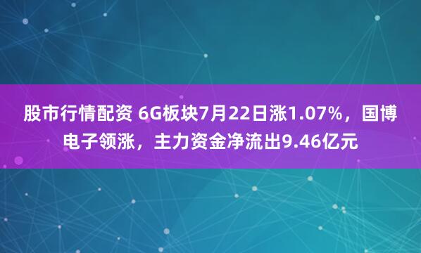 股市行情配资 6G板块7月22日涨1.07%，国博电子领涨，主力资金净流出9.46亿元
