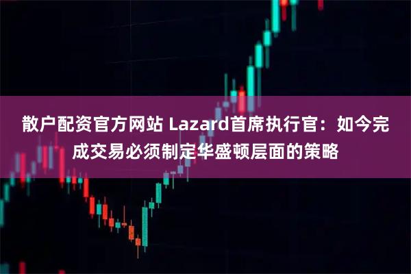散户配资官方网站 Lazard首席执行官：如今完成交易必须制定华盛顿层面的策略