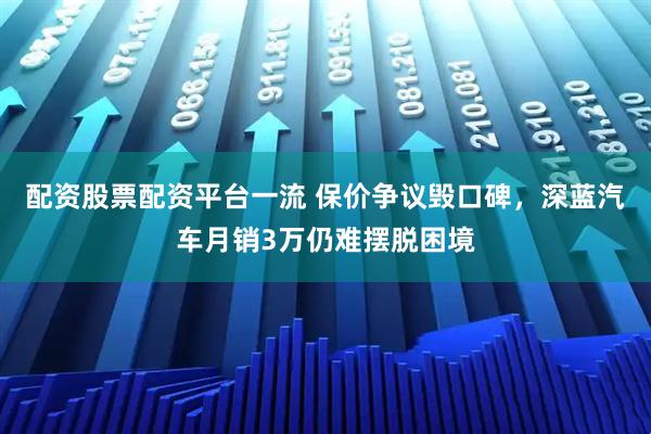 配资股票配资平台一流 保价争议毁口碑，深蓝汽车月销3万仍难摆脱困境